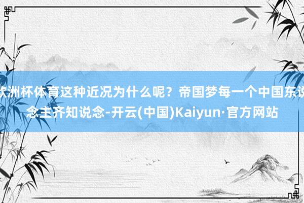 歐洲杯體育這種近況為什么呢？帝國(guó)夢(mèng)每一個(gè)中國(guó)東說(shuō)念主齊知說(shuō)念-開(kāi)云(中國(guó))Kaiyun·官方網(wǎng)站
