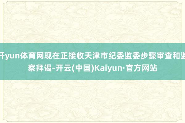 開yun體育網現在正接收天津市紀委監委步驟審查和監察拜謁-開云(中國)Kaiyun·官方網站
