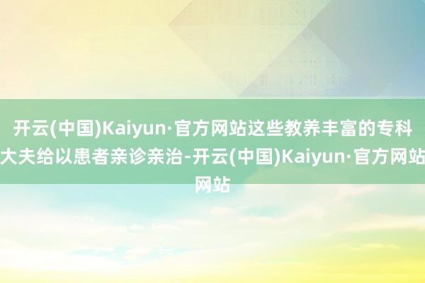 開云(中國)Kaiyun·官方網(wǎng)站這些教養(yǎng)豐富的專科大夫給以患者親診親治-開云(中國)Kaiyun·官方網(wǎng)站