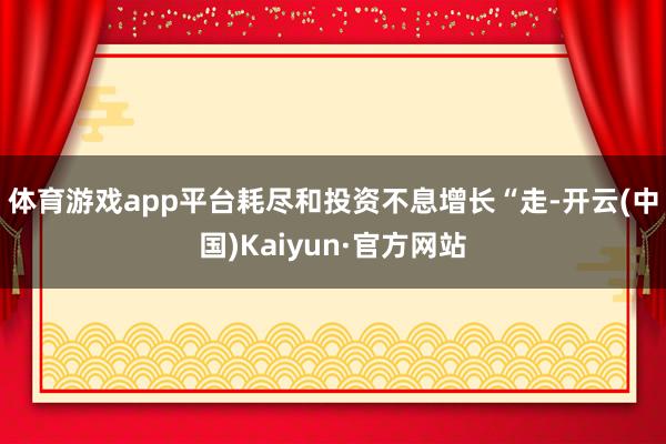 體育游戲app平臺耗盡和投資不息增長　　“走-開云(中國)Kaiyun·官方網(wǎng)站