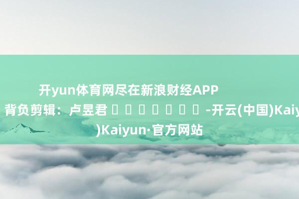 開yun體育網盡在新浪財經APP            						背負剪輯：盧昱君 							-開云(中國)Kaiyun·官方網站