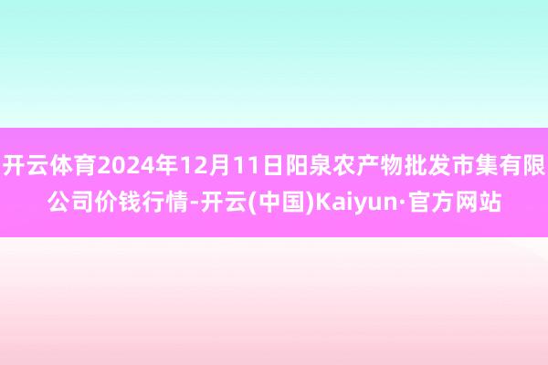 開云體育2024年12月11日陽泉農產物批發市集有限公司價錢行情-開云(中國)Kaiyun·官方網站