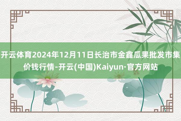 開云體育2024年12月11日長治市金鑫瓜果批發市集價錢行情-開云(中國)Kaiyun·官方網站