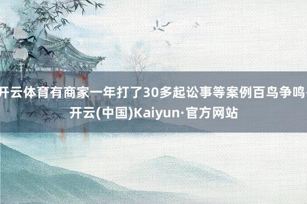 開云體育有商家一年打了30多起訟事等案例百鳥爭鳴-開云(中國)Kaiyun·官方網站
