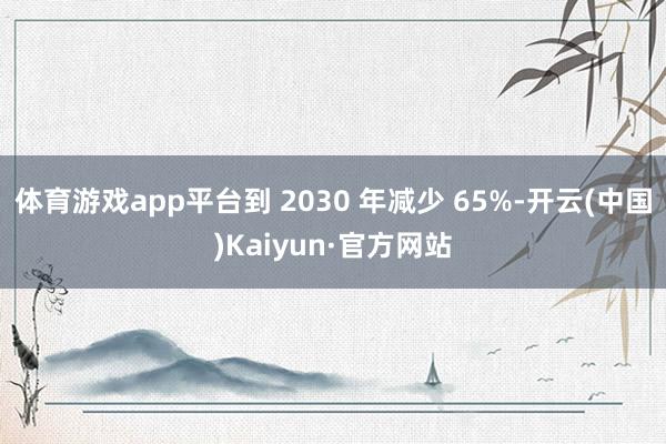 體育游戲app平臺(tái)到 2030 年減少 65%-開(kāi)云(中國(guó))Kaiyun·官方網(wǎng)站