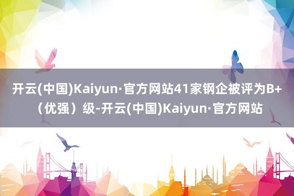 開云(中國)Kaiyun·官方網(wǎng)站41家鋼企被評(píng)為B+（優(yōu)強(qiáng)）級(jí)-開云(中國)Kaiyun·官方網(wǎng)站