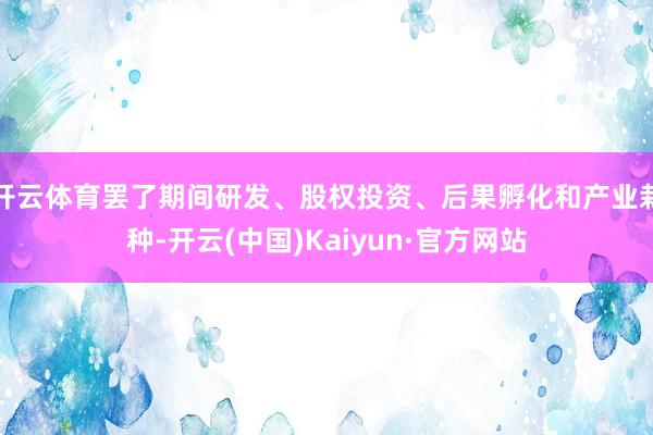 開云體育罷了期間研發(fā)、股權(quán)投資、后果孵化和產(chǎn)業(yè)栽種-開云(中國)Kaiyun·官方網(wǎng)站