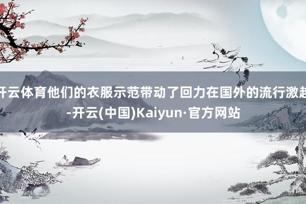 開云體育他們的衣服示范帶動了回力在國外的流行激越-開云(中國)Kaiyun·官方網站