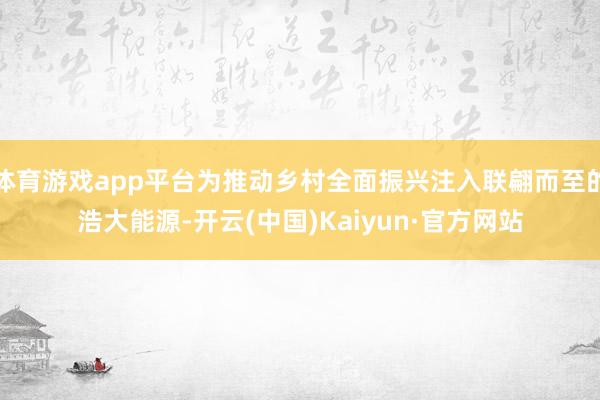體育游戲app平臺為推動鄉村全面振興注入聯翩而至的浩大能源-開云(中國)Kaiyun·官方網站