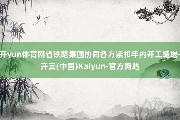 開yun體育網省鐵路集團協同各方緊扣年內開工繾綣-開云(中國)Kaiyun·官方網站