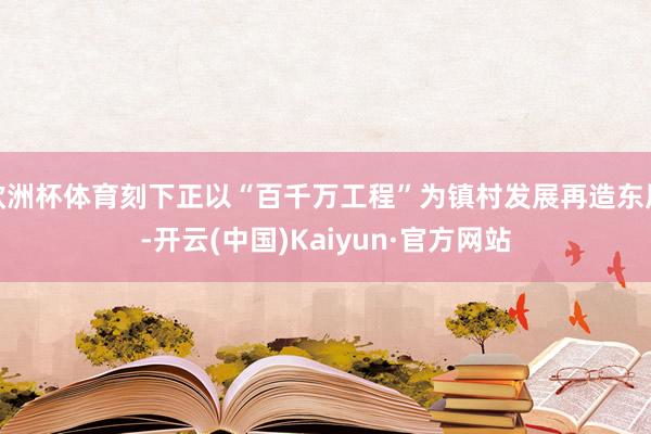 歐洲杯體育刻下正以“百千萬工程”為鎮村發展再造東風-開云(中國)Kaiyun·官方網站