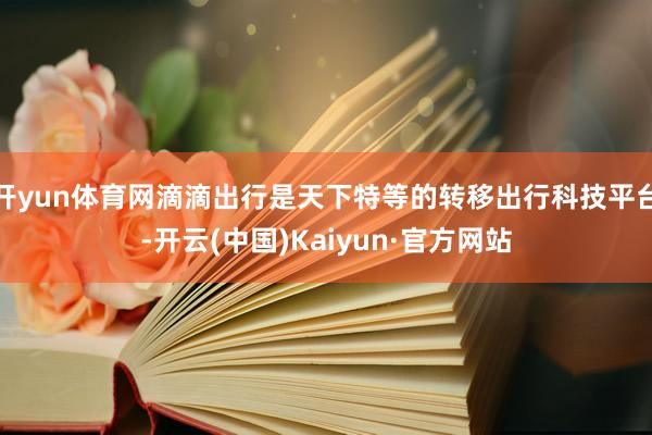 開yun體育網滴滴出行是天下特等的轉移出行科技平臺-開云(中國)Kaiyun·官方網站