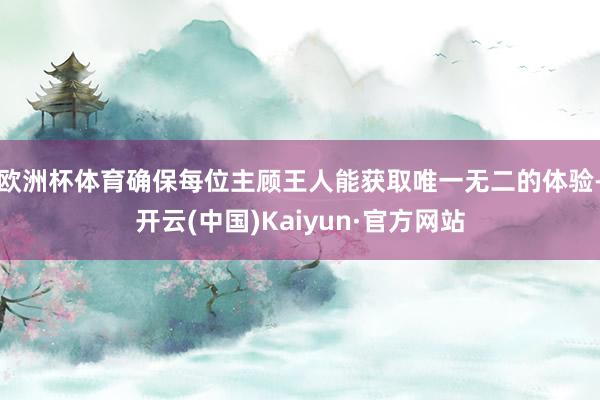 歐洲杯體育確保每位主顧王人能獲取唯一無二的體驗-開云(中國)Kaiyun·官方網站