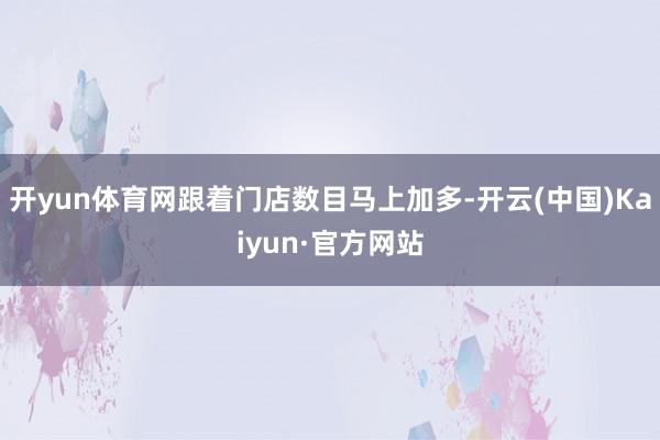 開(kāi)yun體育網(wǎng)跟著門店數(shù)目馬上加多-開(kāi)云(中國(guó))Kaiyun·官方網(wǎng)站