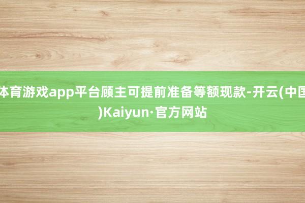 體育游戲app平臺顧主可提前準備等額現款-開云(中國)Kaiyun·官方網站