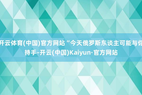 開云體育(中國)官方網站“今天俄羅斯東談主可能與你持手-開云(中國)Kaiyun·官方網站