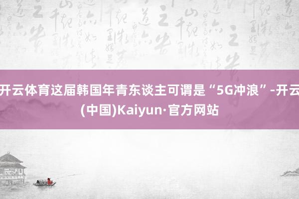 開云體育這屆韓國年青東談主可謂是“5G沖浪”-開云(中國)Kaiyun·官方網站