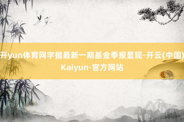 開yun體育網字據最新一期基金季報顯現-開云(中國)Kaiyun·官方網站