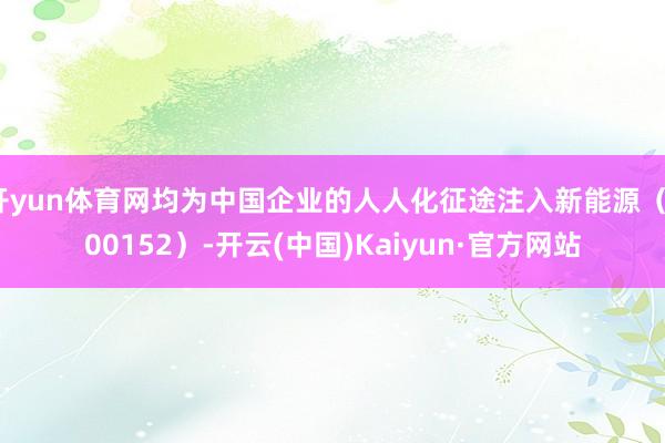 開yun體育網均為中國企業的人人化征途注入新能源（300152）-開云(中國)Kaiyun·官方網站
