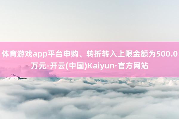 體育游戲app平臺申購、轉折轉入上限金額為500.0萬元-開云(中國)Kaiyun·官方網站
