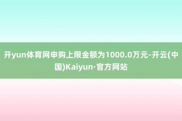 開(kāi)yun體育網(wǎng)申購(gòu)上限金額為1000.0萬(wàn)元-開(kāi)云(中國(guó))Kaiyun·官方網(wǎng)站