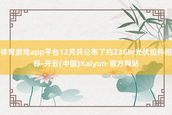 體育游戲app平臺12月共公布了約23GW光伏組件招標(biāo)-開云(中國)Kaiyun·官方網(wǎng)站