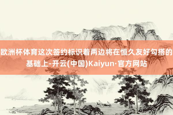 歐洲杯體育　　這次簽約標識著兩邊將在恒久友好勾搭的基礎(chǔ)上-開云(中國)Kaiyun·官方網(wǎng)站