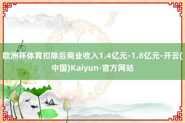 歐洲杯體育扣除后商業(yè)收入1.4億元-1.8億元-開云(中國)Kaiyun·官方網(wǎng)站