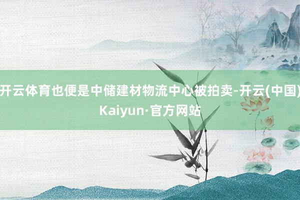 開云體育也便是中儲建材物流中心被拍賣-開云(中國)Kaiyun·官方網(wǎng)站