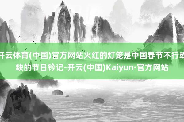 開云體育(中國)官方網站火紅的燈籠是中國春節不行或缺的節日鈐記-開云(中國)Kaiyun·官方網站