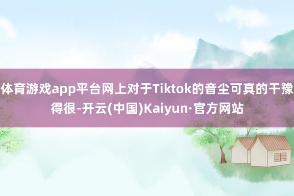 體育游戲app平臺網上對于Tiktok的音塵可真的干豫得很-開云(中國)Kaiyun·官方網站