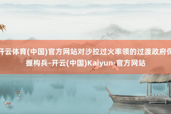 開云體育(中國)官方網站對沙拉過火率領的過渡政府保握構兵-開云(中國)Kaiyun·官方網站