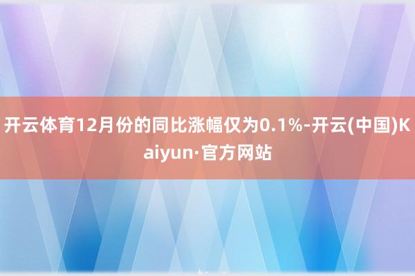 開云體育12月份的同比漲幅僅為0.1%-開云(中國)Kaiyun·官方網站