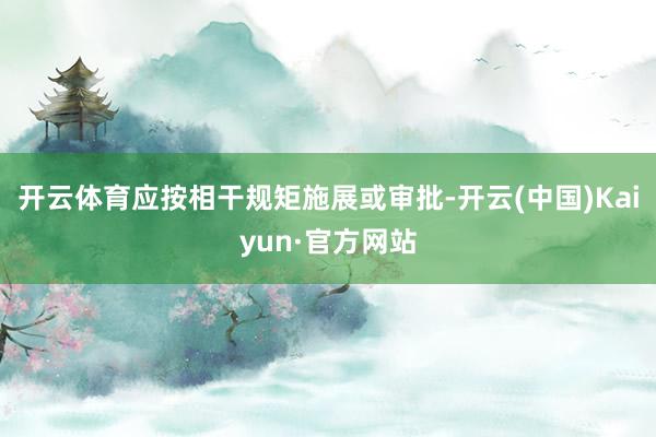開云體育應按相干規矩施展或審批-開云(中國)Kaiyun·官方網站