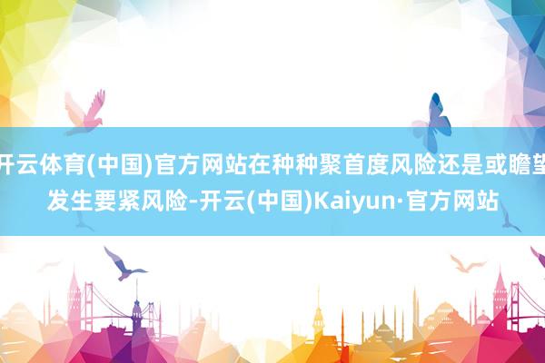 開云體育(中國)官方網(wǎng)站在種種聚首度風(fēng)險(xiǎn)還是或瞻望發(fā)生要緊風(fēng)險(xiǎn)-開云(中國)Kaiyun·官方網(wǎng)站