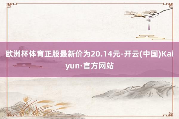 歐洲杯體育正股最新價為20.14元-開云(中國)Kaiyun·官方網站