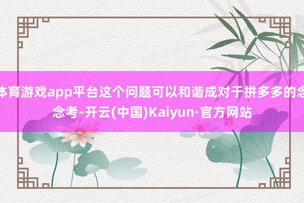 體育游戲app平臺這個問題可以和諧成對于拼多多的念念考-開云(中國)Kaiyun·官方網站
