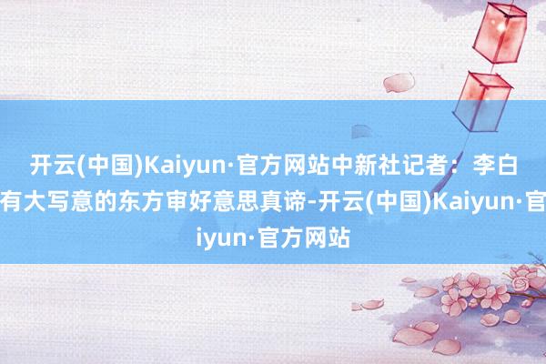 開云(中國)Kaiyun·官方網站中新社記者：李白的詩歌有大寫意的東方審好意思真諦-開云(中國)Kaiyun·官方網站