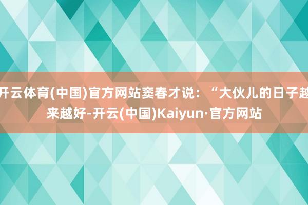 開云體育(中國)官方網站竇春才說：“大伙兒的日子越來越好-開云(中國)Kaiyun·官方網站