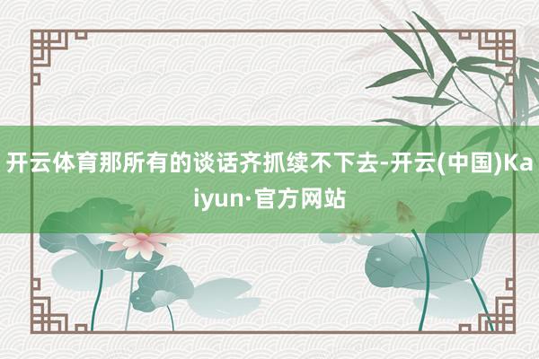 開云體育那所有的談話齊抓續(xù)不下去-開云(中國(guó))Kaiyun·官方網(wǎng)站