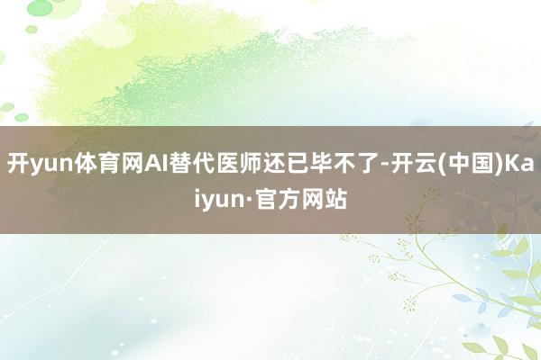 開yun體育網AI替代醫師還已畢不了-開云(中國)Kaiyun·官方網站