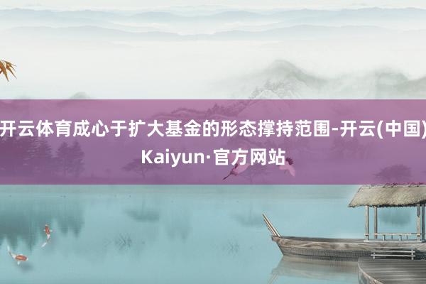 開云體育成心于擴大基金的形態(tài)撐持范圍-開云(中國)Kaiyun·官方網站