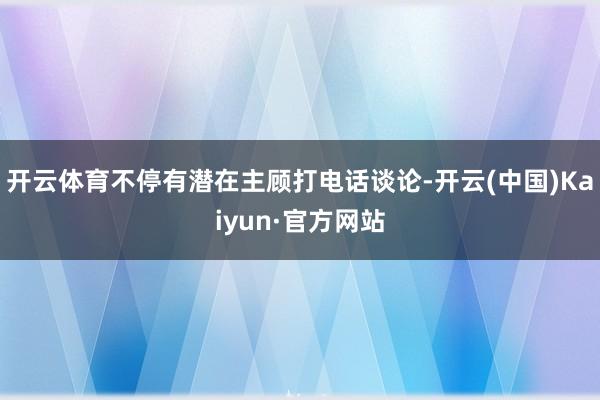 開云體育不停有潛在主顧打電話談論-開云(中國)Kaiyun·官方網站