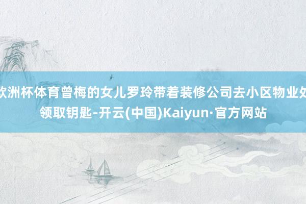 歐洲杯體育曾梅的女兒羅玲帶著裝修公司去小區(qū)物業(yè)處領(lǐng)取鑰匙-開(kāi)云(中國(guó))Kaiyun·官方網(wǎng)站