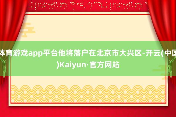 體育游戲app平臺他將落戶在北京市大興區-開云(中國)Kaiyun·官方網站