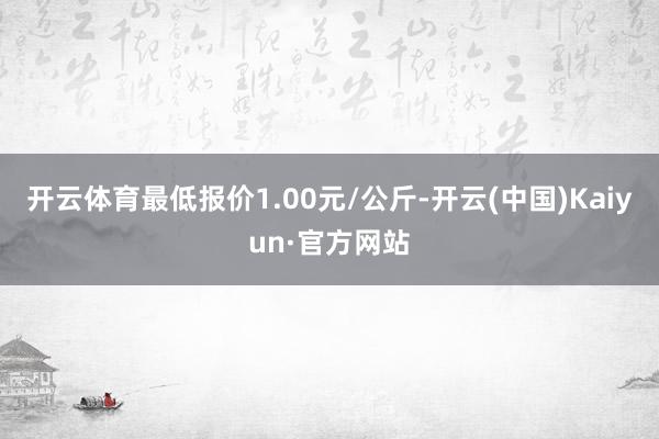 開云體育最低報價1.00元/公斤-開云(中國)Kaiyun·官方網站