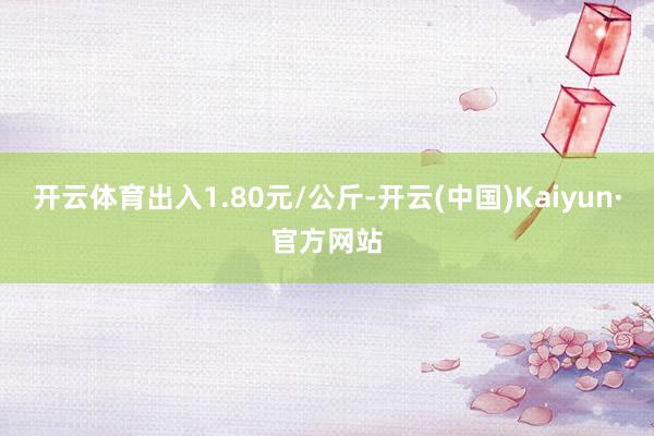 開云體育出入1.80元/公斤-開云(中國)Kaiyun·官方網(wǎng)站