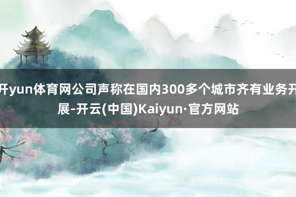 開yun體育網公司聲稱在國內300多個城市齊有業務開展-開云(中國)Kaiyun·官方網站