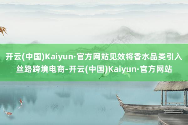 開云(中國)Kaiyun·官方網站見效將香水品類引入絲路跨境電商-開云(中國)Kaiyun·官方網站