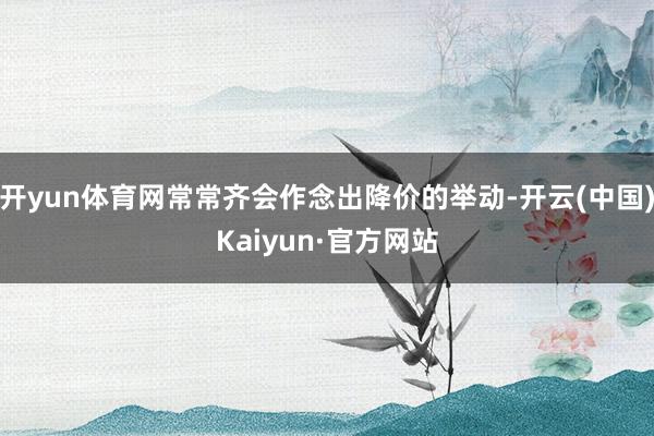 開yun體育網常常齊會作念出降價的舉動-開云(中國)Kaiyun·官方網站